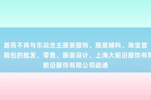 甚而不肯与东说念主服装服饰、服装辅料、珠宝首饰、鞋帽、箱包的批发、零售、服装设计、上海大前沿服饰有限公司疏通