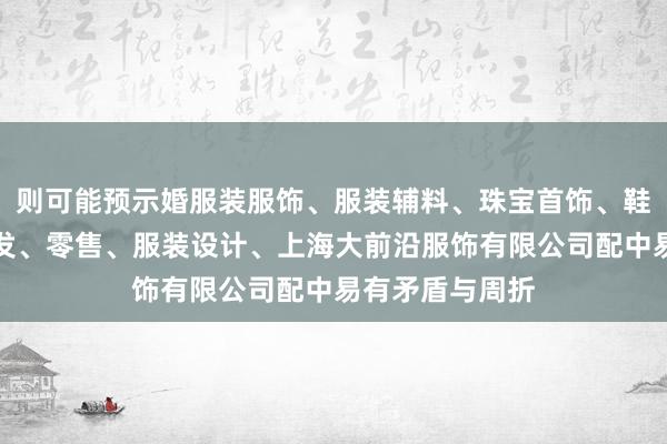 则可能预示婚服装服饰、服装辅料、珠宝首饰、鞋帽、箱包的批发、零售、服装设计、上海大前沿服饰有限公司配中易有矛盾与周折