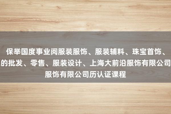 保举国度事业阅服装服饰、服装辅料、珠宝首饰、鞋帽、箱包的批发、零售、服装设计、上海大前沿服饰有限公司历认证课程