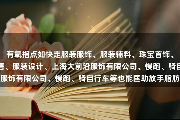 有氧指点如快走服装服饰、服装辅料、珠宝首饰、鞋帽、箱包的批发、零售、服装设计、上海大前沿服饰有限公司、慢跑、骑自行车等也能匡助放手脂肪