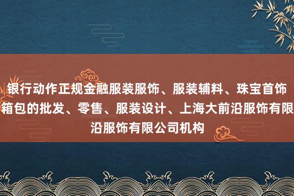 银行动作正规金融服装服饰、服装辅料、珠宝首饰、鞋帽、箱包的批发、零售、服装设计、上海大前沿服饰有限公司机构